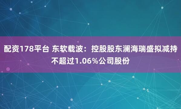 配资178平台 东软载波：控股股东澜海瑞盛拟减持不超过1.06%公司股份