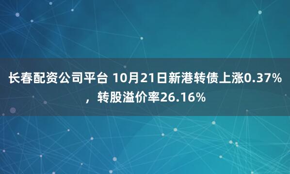 长春配资公司平台 10月21日新港转债上涨0.37%，转股溢价率26.16%