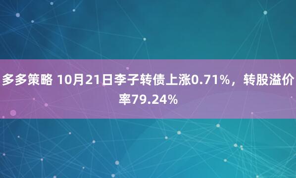 多多策略 10月21日李子转债上涨0.71%，转股溢价率79.24%