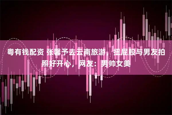 粤有钱配资 张馨予去云南旅游，扭屁股与男友拍照好开心，网友：男帅女美