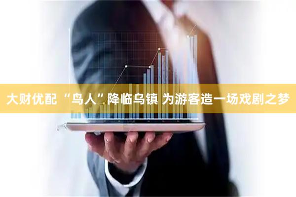 大财优配 “鸟人”降临乌镇 为游客造一场戏剧之梦