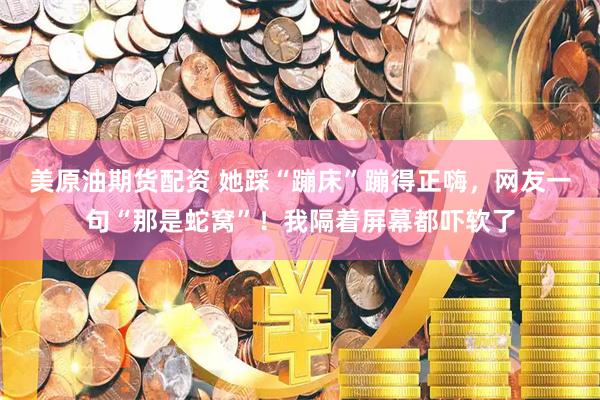 美原油期货配资 她踩“蹦床”蹦得正嗨，网友一句“那是蛇窝”！我隔着屏幕都吓软了