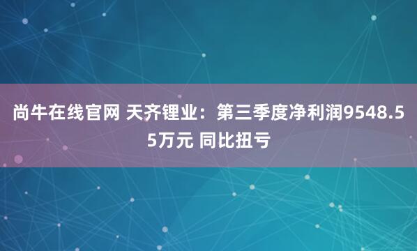 尚牛在线官网 天齐锂业：第三季度净利润9548.55万元 同比扭亏