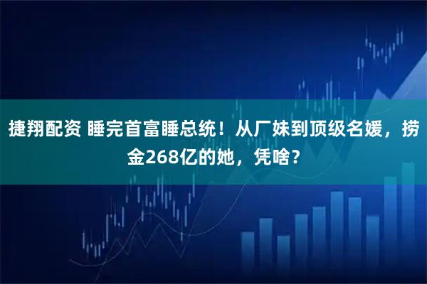 捷翔配资 睡完首富睡总统！从厂妹到顶级名媛，捞金268亿的她，凭啥？