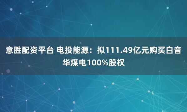 意胜配资平台 电投能源：拟111.49亿元购买白音华煤电100%股权