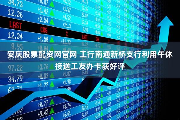 安庆股票配资网官网 工行南通新桥支行利用午休接送工友办卡获好评