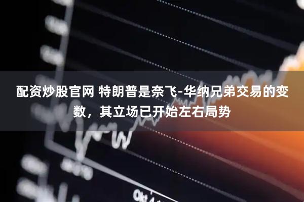 配资炒股官网 特朗普是奈飞-华纳兄弟交易的变数，其立场已开始左右局势