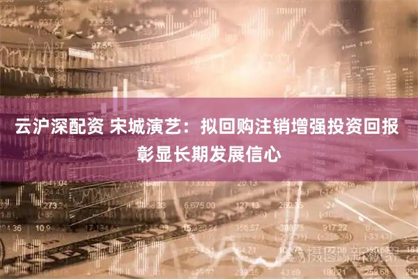 云沪深配资 宋城演艺：拟回购注销增强投资回报 彰显长期发展信心
