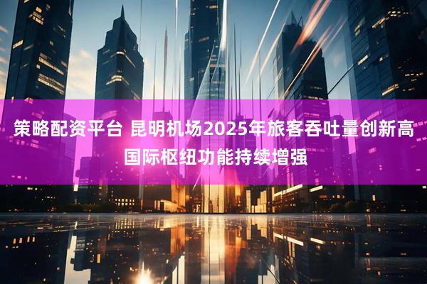 策略配资平台 昆明机场2025年旅客吞吐量创新高 国际枢纽功能持续增强