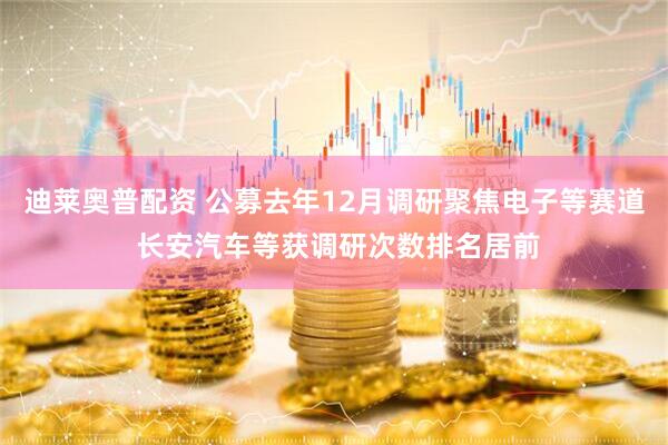 迪莱奥普配资 公募去年12月调研聚焦电子等赛道 长安汽车等获调研次数排名居前