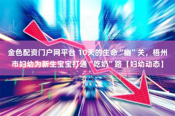 金色配资门户网平台 10天的生命“幽”关，梧州市妇幼为新生宝宝打通“吃奶”路【妇幼动态】