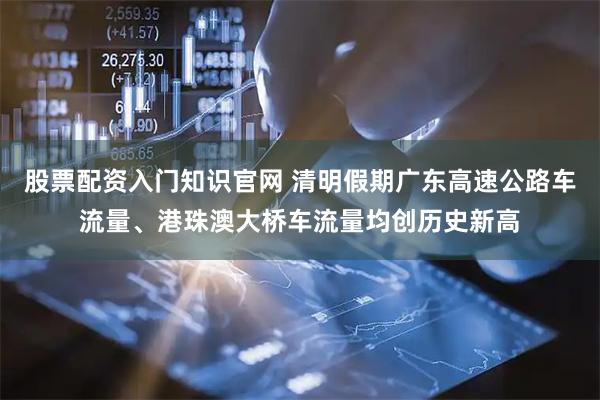 股票配资入门知识官网 清明假期广东高速公路车流量、港珠澳大桥车流量均创历史新高