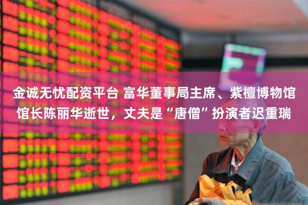 金诚无忧配资平台 富华董事局主席、紫檀博物馆馆长陈丽华逝世，丈夫是“唐僧”扮演者迟重瑞