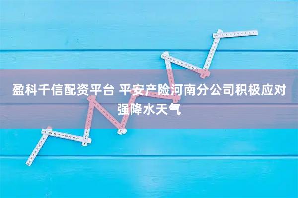 盈科千信配资平台 平安产险河南分公司积极应对强降水天气